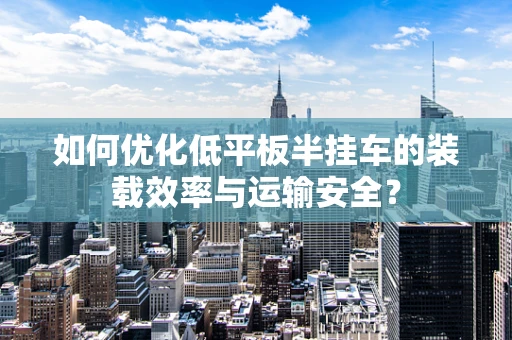 如何优化低平板半挂车的装载效率与运输安全？