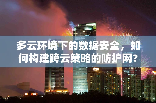 多云环境下的数据安全，如何构建跨云策略的防护网？