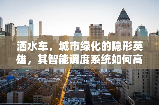 洒水车，城市绿化的隐形英雄，其智能调度系统如何高效运作？