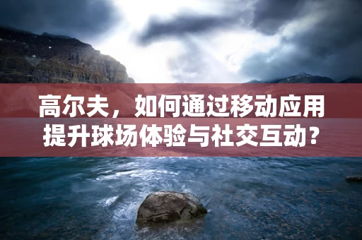 高尔夫，如何通过移动应用提升球场体验与社交互动？