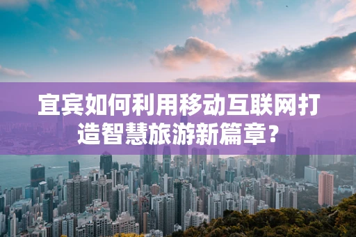 宜宾如何利用移动互联网打造智慧旅游新篇章？