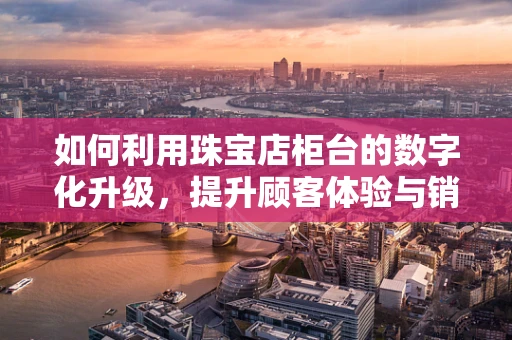 如何利用珠宝店柜台的数字化升级，提升顾客体验与销售转化？