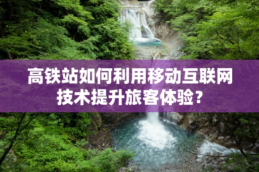 高铁站如何利用移动互联网技术提升旅客体验？