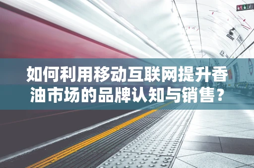如何利用移动互联网提升香油市场的品牌认知与销售？