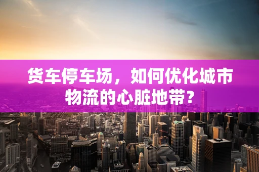 货车停车场，如何优化城市物流的心脏地带？