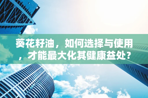葵花籽油，如何选择与使用，才能最大化其健康益处？
