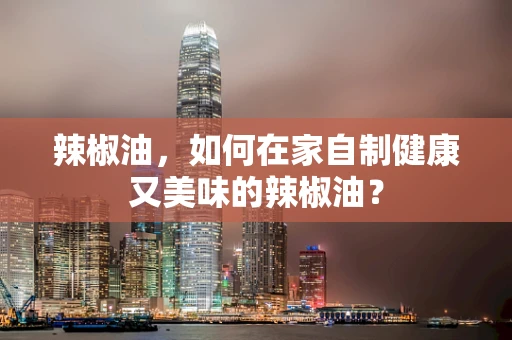 辣椒油，如何在家自制健康又美味的辣椒油？