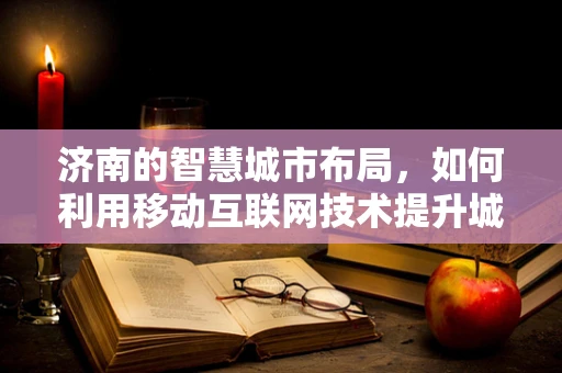 济南的智慧城市布局，如何利用移动互联网技术提升城市管理效率？