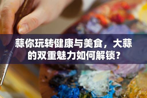 蒜你玩转健康与美食，大蒜的双重魅力如何解锁？