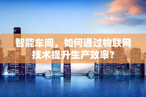 智能车间，如何通过物联网技术提升生产效率？