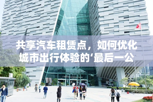 共享汽车租赁点，如何优化城市出行体验的‘最后一公里’？