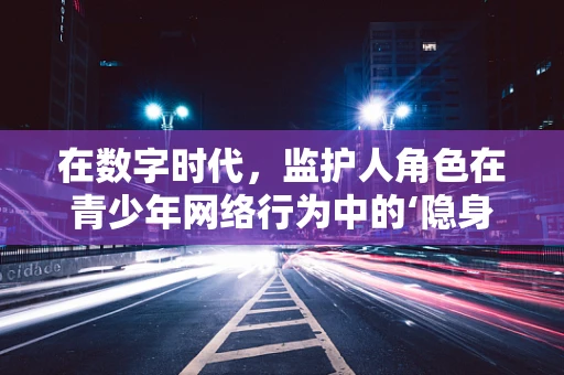 在数字时代，监护人角色在青少年网络行为中的‘隐身’问题如何解决？