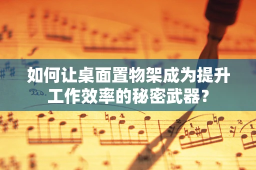 如何让桌面置物架成为提升工作效率的秘密武器？
