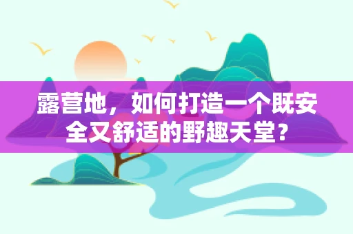 露营地，如何打造一个既安全又舒适的野趣天堂？