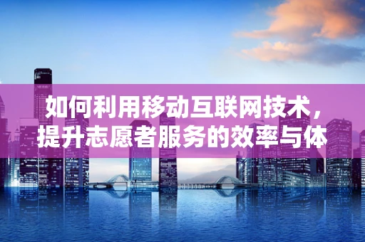 如何利用移动互联网技术，提升志愿者服务的效率与体验？