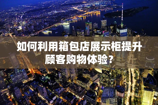 如何利用箱包店展示柜提升顾客购物体验？
