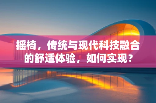 摇椅，传统与现代科技融合的舒适体验，如何实现？