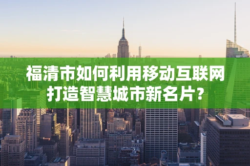 福清市如何利用移动互联网打造智慧城市新名片？