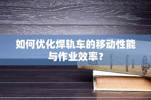 如何优化焊轨车的移动性能与作业效率？