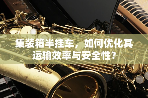 集装箱半挂车，如何优化其运输效率与安全性？