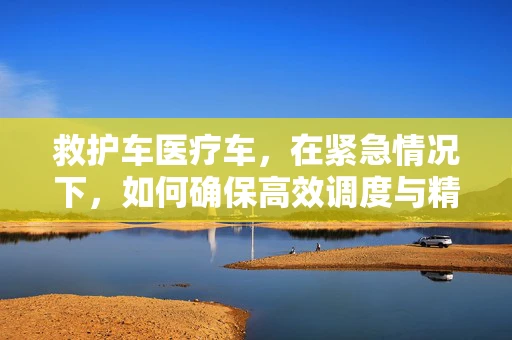 救护车医疗车，在紧急情况下，如何确保高效调度与精准对接？