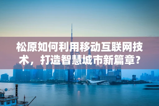 松原如何利用移动互联网技术，打造智慧城市新篇章？