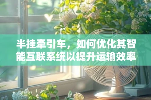 半挂牵引车，如何优化其智能互联系统以提升运输效率？