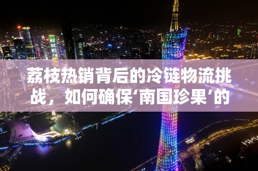 荔枝热销背后的冷链物流挑战，如何确保‘南国珍果’的新鲜送达？