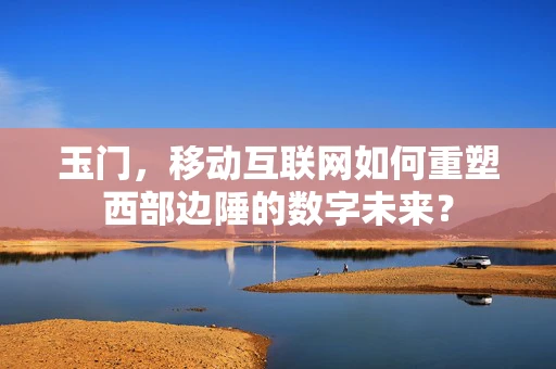玉门，移动互联网如何重塑西部边陲的数字未来？