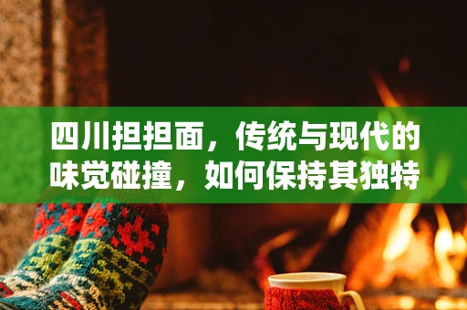 四川担担面，传统与现代的味觉碰撞，如何保持其独特魅力？