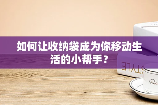 如何让收纳袋成为你移动生活的小帮手？
