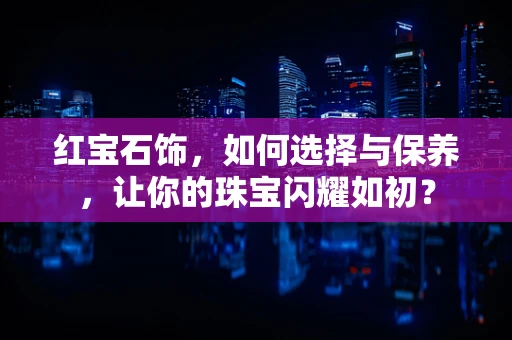 红宝石饰，如何选择与保养，让你的珠宝闪耀如初？
