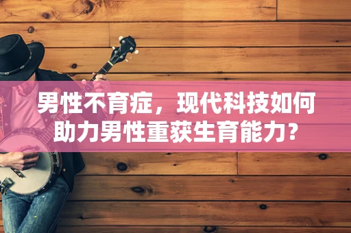 男性不育症，现代科技如何助力男性重获生育能力？