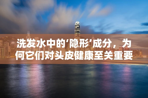 洗发水中的‘隐形’成分，为何它们对头皮健康至关重要？