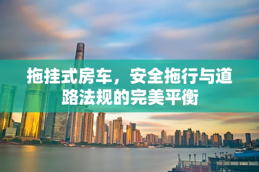 拖挂式房车，安全拖行与道路法规的完美平衡