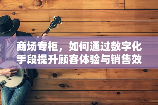 商场专柜，如何通过数字化手段提升顾客体验与销售效率？