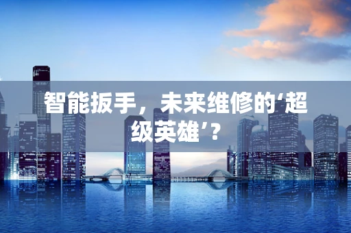 智能扳手，未来维修的‘超级英雄’？