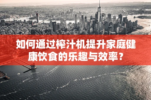 如何通过榨汁机提升家庭健康饮食的乐趣与效率？