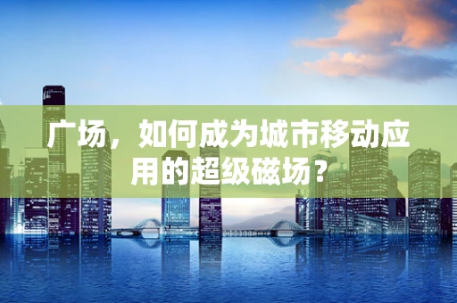 广场，如何成为城市移动应用的超级磁场？