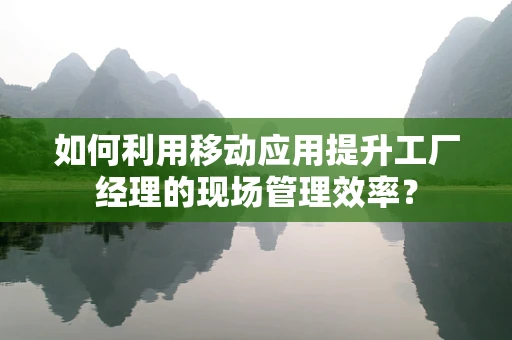 如何利用移动应用提升工厂经理的现场管理效率？