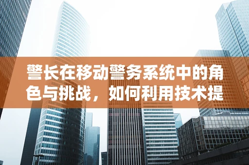 警长在移动警务系统中的角色与挑战，如何利用技术提升执法效率？