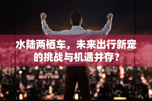 水陆两栖车，未来出行新宠的挑战与机遇并存？