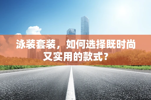 泳装套装，如何选择既时尚又实用的款式？