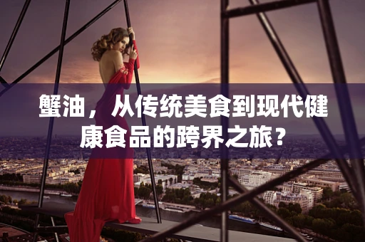 蟹油，从传统美食到现代健康食品的跨界之旅？