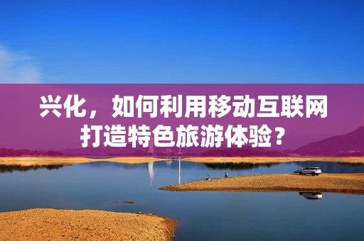 兴化，如何利用移动互联网打造特色旅游体验？