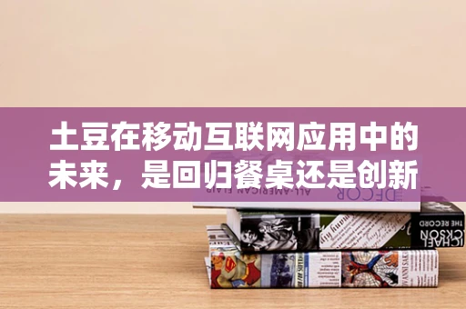 土豆在移动互联网应用中的未来，是回归餐桌还是创新升级？