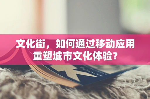 文化街，如何通过移动应用重塑城市文化体验？