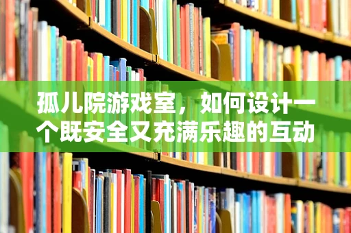 孤儿院游戏室，如何设计一个既安全又充满乐趣的互动空间？