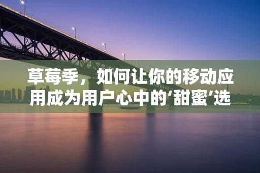 草莓季，如何让你的移动应用成为用户心中的‘甜蜜’选择？