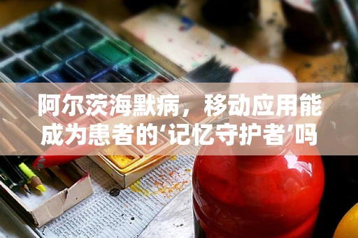 阿尔茨海默病，移动应用能成为患者的‘记忆守护者’吗？